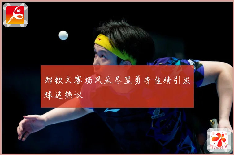 郑钦文赛场风采尽显勇夺佳绩引发球迷热议