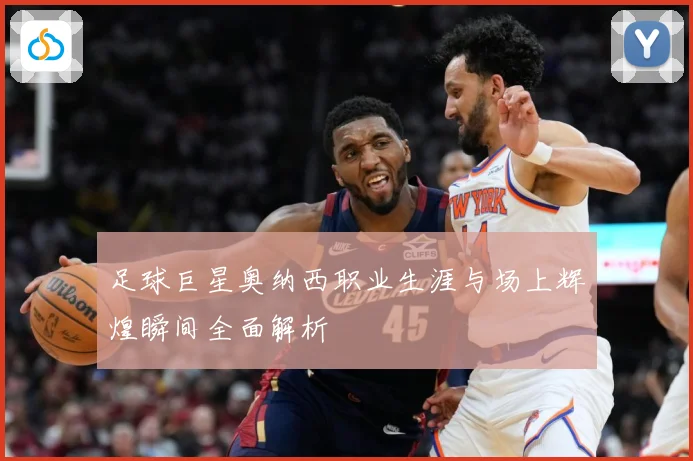 足球巨星奥纳西职业生涯与场上辉煌瞬间全面解析