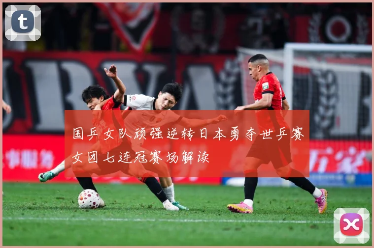 国乒女队顽强逆转日本勇夺世乒赛女团七连冠赛场解读