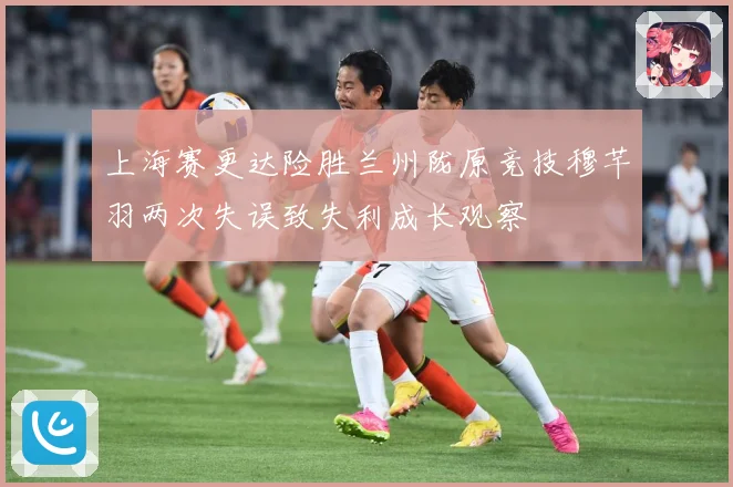 上海赛更达险胜兰州陇原竞技穆芊羽两次失误致失利成长观察