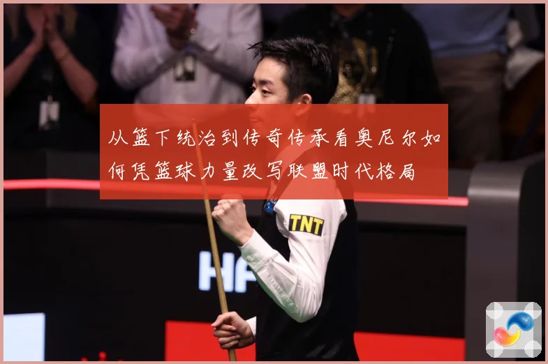 从篮下统治到传奇传承看奥尼尔如何凭篮球力量改写联盟时代格局