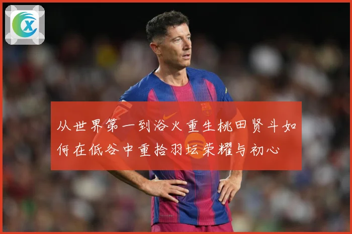 从世界第一到浴火重生桃田贤斗如何在低谷中重拾羽坛荣耀与初心