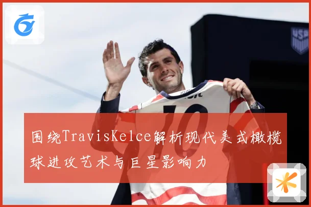 围绕TravisKelce解析现代美式橄榄球进攻艺术与巨星影响力