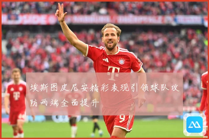 埃斯图皮尼安精彩表现引领球队攻防两端全面提升