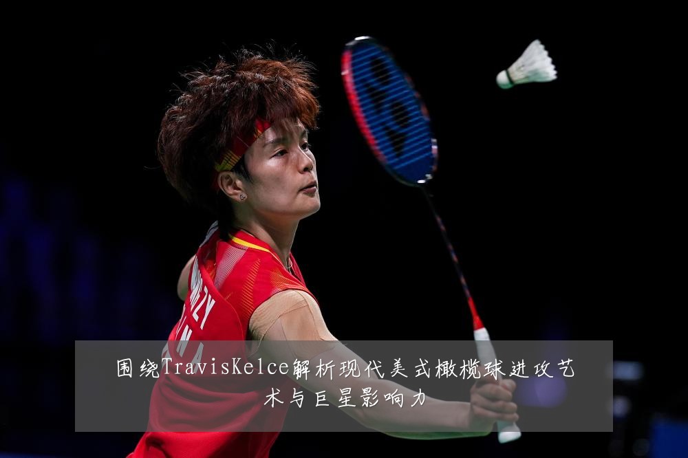 围绕TravisKelce解析现代美式橄榄球进攻艺术与巨星影响力
